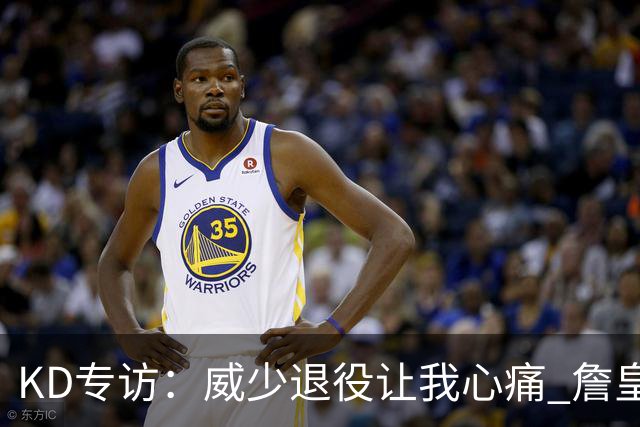 KD专访：威少退役让我心痛 詹皇助费城成巨无霸 国际球员正接管联盟